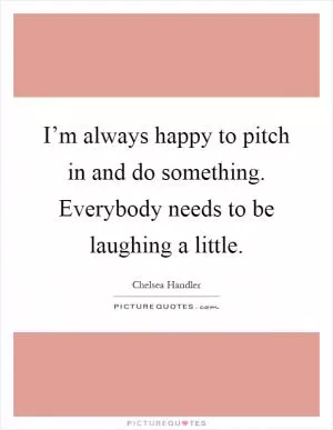 I’m always happy to pitch in and do something. Everybody needs to be laughing a little Picture Quote #1