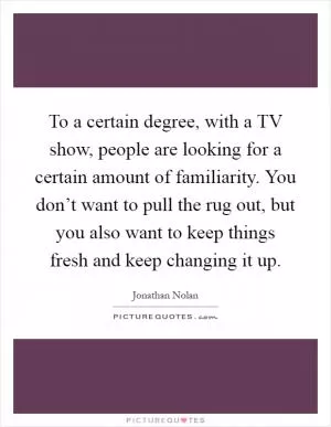 To a certain degree, with a TV show, people are looking for a certain amount of familiarity. You don’t want to pull the rug out, but you also want to keep things fresh and keep changing it up Picture Quote #1