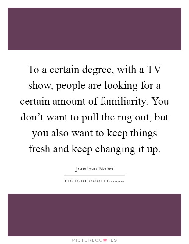To a certain degree, with a TV show, people are looking for a certain amount of familiarity. You don't want to pull the rug out, but you also want to keep things fresh and keep changing it up Picture Quote #1