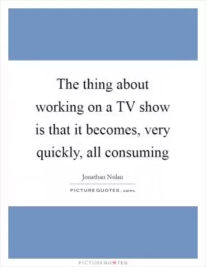 The thing about working on a TV show is that it becomes, very quickly, all consuming Picture Quote #1