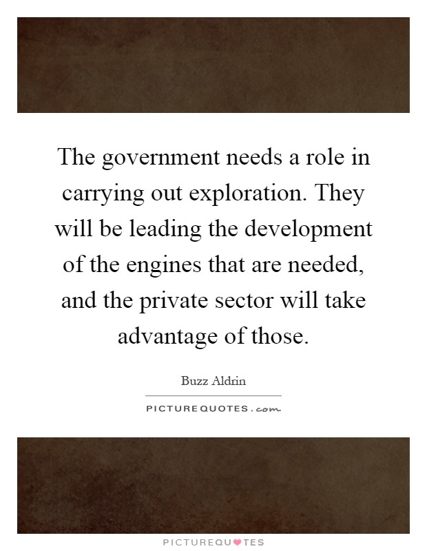 The government needs a role in carrying out exploration. They will be leading the development of the engines that are needed, and the private sector will take advantage of those Picture Quote #1