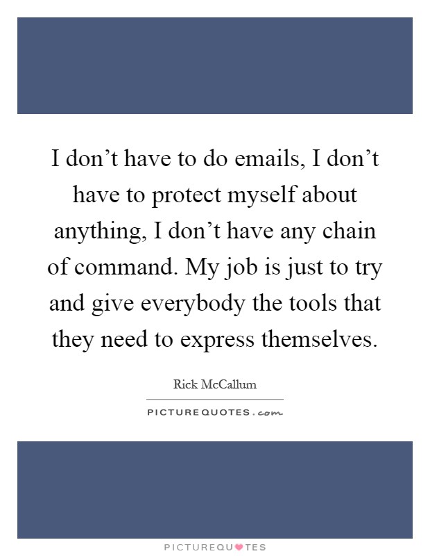 I don't have to do emails, I don't have to protect myself about anything, I don't have any chain of command. My job is just to try and give everybody the tools that they need to express themselves Picture Quote #1