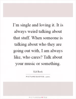 I’m single and loving it. It is always weird talking about that stuff. When someone is talking about who they are going out with, I am always like, who cares? Talk about your music or something Picture Quote #1