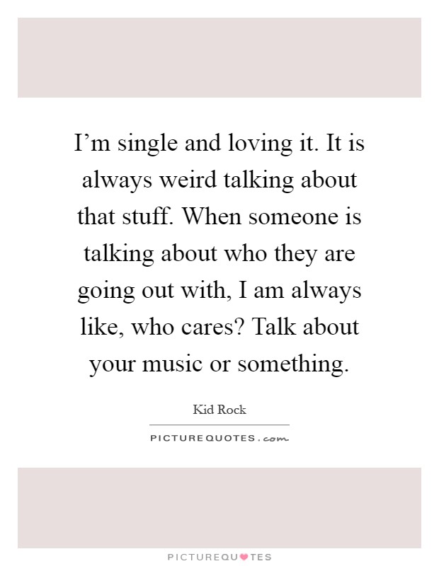I'm single and loving it. It is always weird talking about that stuff. When someone is talking about who they are going out with, I am always like, who cares? Talk about your music or something Picture Quote #1