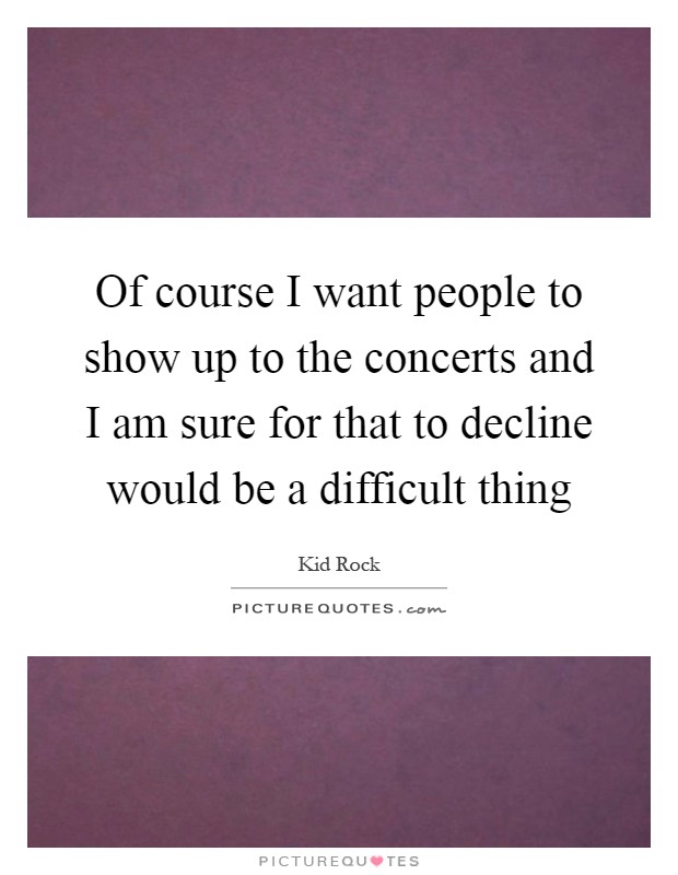 Of course I want people to show up to the concerts and I am sure for that to decline would be a difficult thing Picture Quote #1
