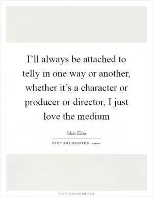 I’ll always be attached to telly in one way or another, whether it’s a character or producer or director, I just love the medium Picture Quote #1