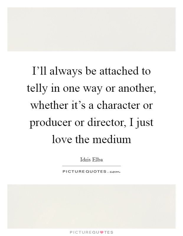 I'll always be attached to telly in one way or another, whether it's a character or producer or director, I just love the medium Picture Quote #1