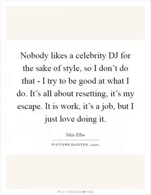 Nobody likes a celebrity DJ for the sake of style, so I don’t do that - I try to be good at what I do. It’s all about resetting, it’s my escape. It is work, it’s a job, but I just love doing it Picture Quote #1