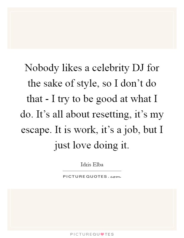 Nobody likes a celebrity DJ for the sake of style, so I don't do that - I try to be good at what I do. It's all about resetting, it's my escape. It is work, it's a job, but I just love doing it Picture Quote #1