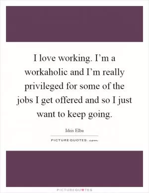 I love working. I’m a workaholic and I’m really privileged for some of the jobs I get offered and so I just want to keep going Picture Quote #1