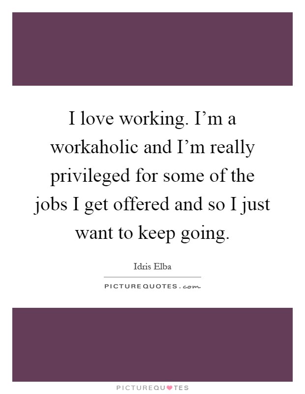 I love working. I'm a workaholic and I'm really privileged for some of the jobs I get offered and so I just want to keep going Picture Quote #1