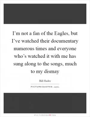 I’m not a fan of the Eagles, but I’ve watched their documentary numerous times and everyone who’s watched it with me has sung along to the songs, much to my dismay Picture Quote #1