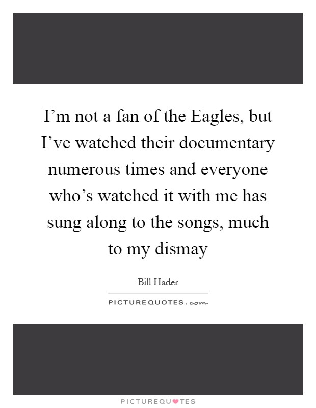 I'm not a fan of the Eagles, but I've watched their documentary numerous times and everyone who's watched it with me has sung along to the songs, much to my dismay Picture Quote #1
