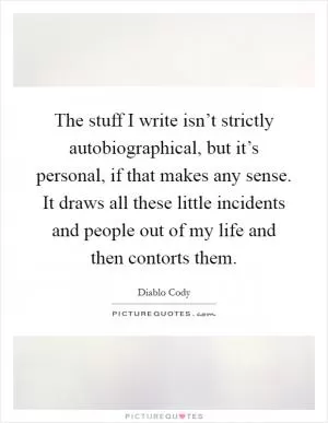 The stuff I write isn’t strictly autobiographical, but it’s personal, if that makes any sense. It draws all these little incidents and people out of my life and then contorts them Picture Quote #1