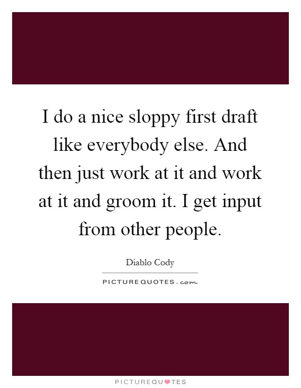 I do a nice sloppy first draft like everybody else. And then just work at it and work at it and groom it. I get input from other people Picture Quote #1