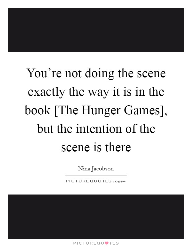 You're not doing the scene exactly the way it is in the book [The Hunger Games], but the intention of the scene is there Picture Quote #1