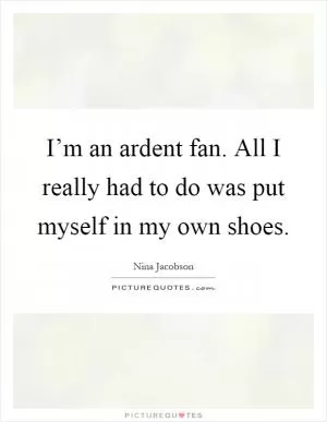 I’m an ardent fan. All I really had to do was put myself in my own shoes Picture Quote #1