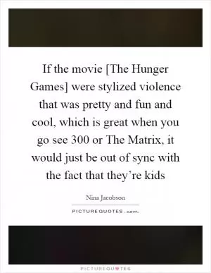 If the movie [The Hunger Games] were stylized violence that was pretty and fun and cool, which is great when you go see 300 or The Matrix, it would just be out of sync with the fact that they’re kids Picture Quote #1