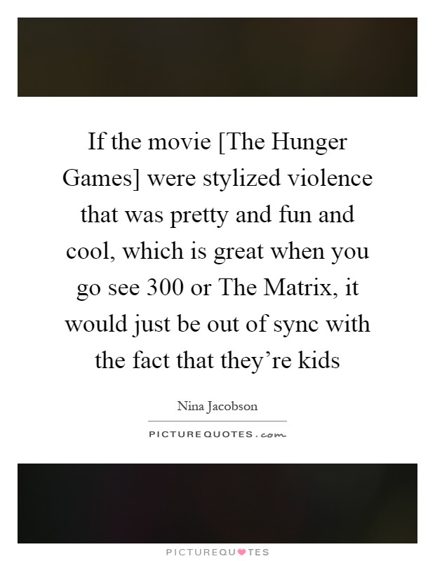 If the movie [The Hunger Games] were stylized violence that was pretty and fun and cool, which is great when you go see 300 or The Matrix, it would just be out of sync with the fact that they're kids Picture Quote #1