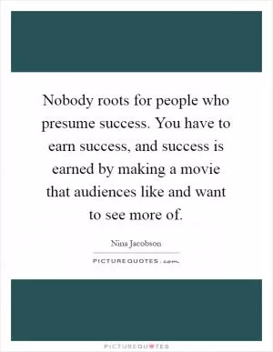 Nobody roots for people who presume success. You have to earn success, and success is earned by making a movie that audiences like and want to see more of Picture Quote #1
