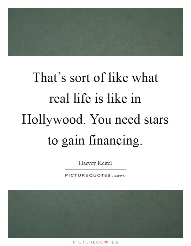 That's sort of like what real life is like in Hollywood. You need stars to gain financing Picture Quote #1