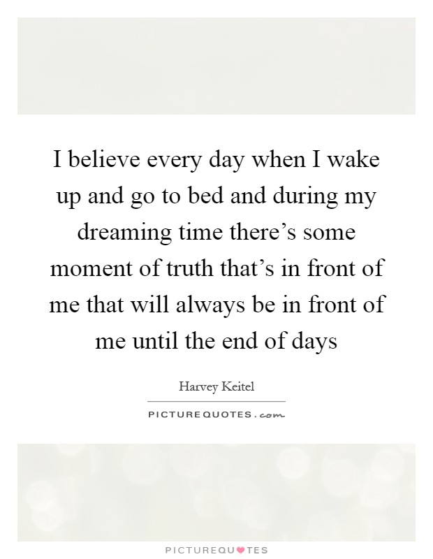 I believe every day when I wake up and go to bed and during my dreaming time there's some moment of truth that's in front of me that will always be in front of me until the end of days Picture Quote #1