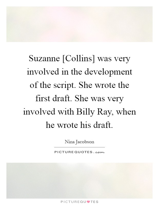 Suzanne [Collins] was very involved in the development of the script. She wrote the first draft. She was very involved with Billy Ray, when he wrote his draft Picture Quote #1