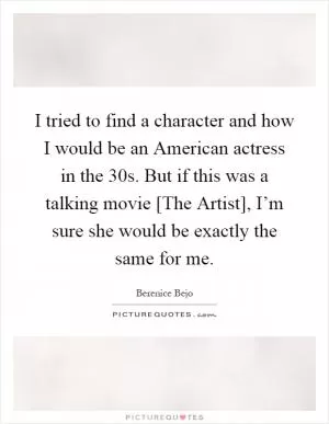 I tried to find a character and how I would be an American actress in the 30s. But if this was a talking movie [The Artist], I’m sure she would be exactly the same for me Picture Quote #1