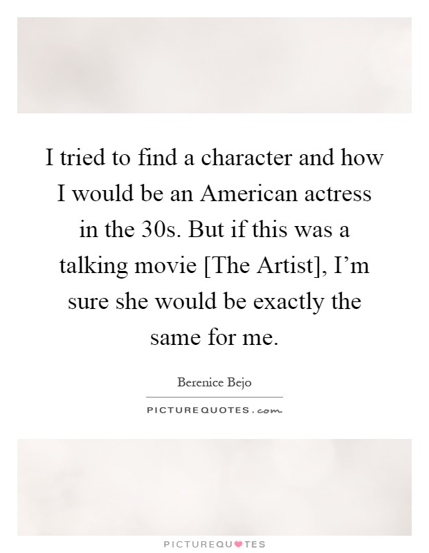 I tried to find a character and how I would be an American actress in the 30s. But if this was a talking movie [The Artist], I'm sure she would be exactly the same for me Picture Quote #1