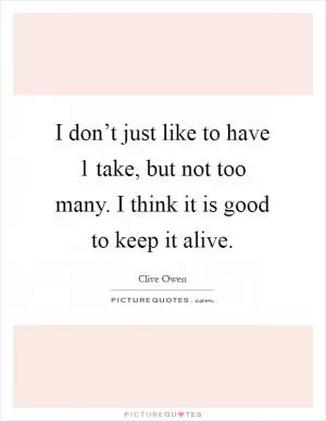 I don’t just like to have 1 take, but not too many. I think it is good to keep it alive Picture Quote #1