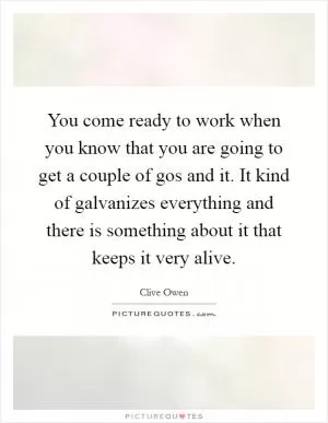 You come ready to work when you know that you are going to get a couple of gos and it. It kind of galvanizes everything and there is something about it that keeps it very alive Picture Quote #1