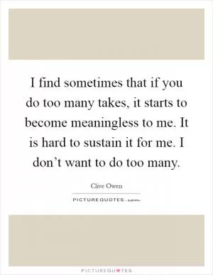 I find sometimes that if you do too many takes, it starts to become meaningless to me. It is hard to sustain it for me. I don’t want to do too many Picture Quote #1
