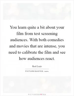 You learn quite a bit about your film from test screening audiences. With both comedies and movies that are intense, you need to calibrate the film and see how audiences react Picture Quote #1