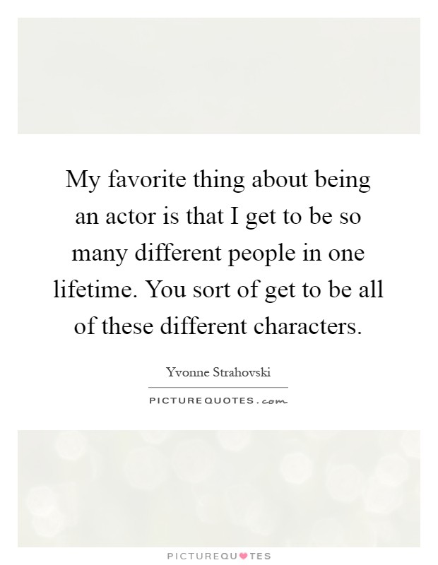 My favorite thing about being an actor is that I get to be so many different people in one lifetime. You sort of get to be all of these different characters Picture Quote #1