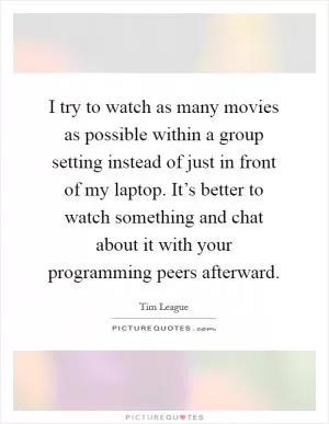 I try to watch as many movies as possible within a group setting instead of just in front of my laptop. It’s better to watch something and chat about it with your programming peers afterward Picture Quote #1