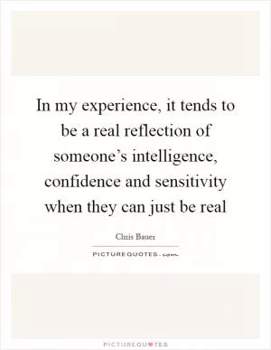 In my experience, it tends to be a real reflection of someone’s intelligence, confidence and sensitivity when they can just be real Picture Quote #1