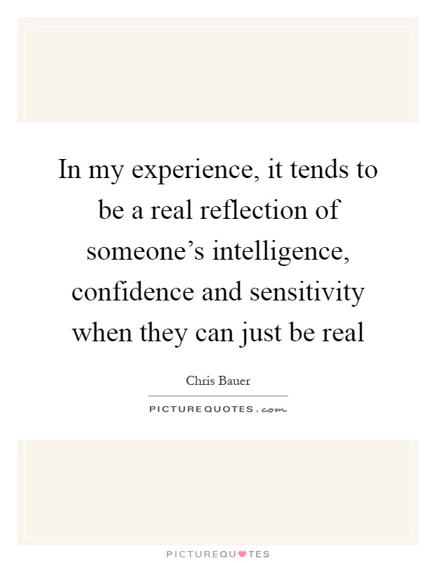 In my experience, it tends to be a real reflection of someone's intelligence, confidence and sensitivity when they can just be real Picture Quote #1