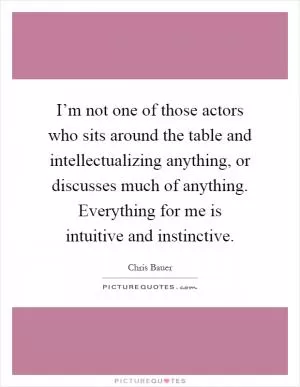 I’m not one of those actors who sits around the table and intellectualizing anything, or discusses much of anything. Everything for me is intuitive and instinctive Picture Quote #1