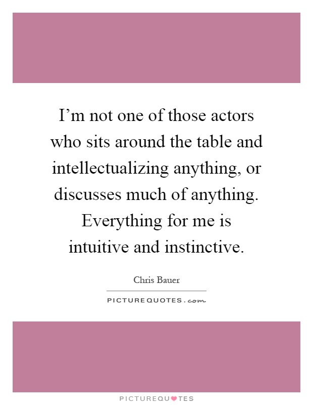 I'm not one of those actors who sits around the table and intellectualizing anything, or discusses much of anything. Everything for me is intuitive and instinctive Picture Quote #1