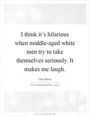 I think it’s hilarious when middle-aged white men try to take themselves seriously. It makes me laugh Picture Quote #1
