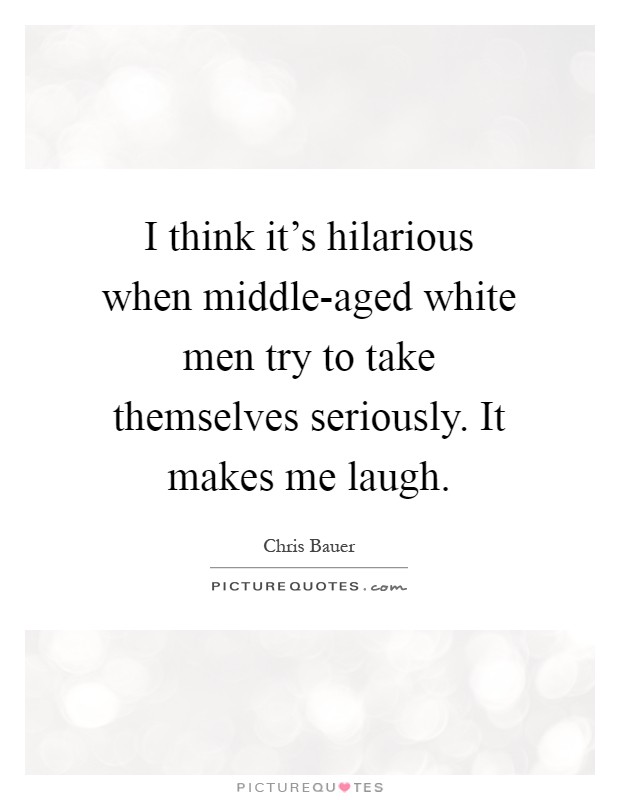 I think it's hilarious when middle-aged white men try to take themselves seriously. It makes me laugh Picture Quote #1
