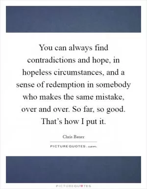 You can always find contradictions and hope, in hopeless circumstances, and a sense of redemption in somebody who makes the same mistake, over and over. So far, so good. That’s how I put it Picture Quote #1