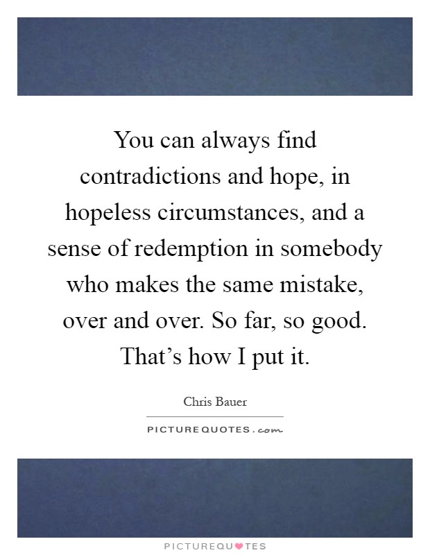 You can always find contradictions and hope, in hopeless circumstances, and a sense of redemption in somebody who makes the same mistake, over and over. So far, so good. That's how I put it Picture Quote #1