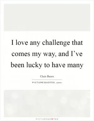 I love any challenge that comes my way, and I’ve been lucky to have many Picture Quote #1