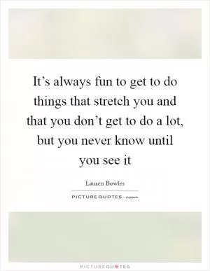 It’s always fun to get to do things that stretch you and that you don’t get to do a lot, but you never know until you see it Picture Quote #1