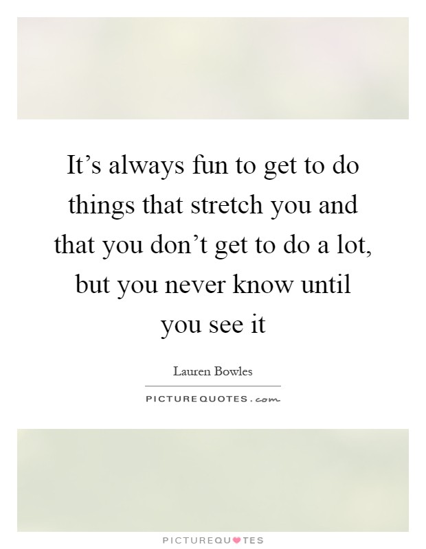 It's always fun to get to do things that stretch you and that you don't get to do a lot, but you never know until you see it Picture Quote #1