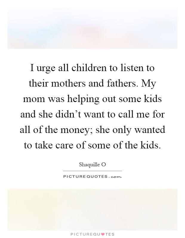 I urge all children to listen to their mothers and fathers. My mom was helping out some kids and she didn't want to call me for all of the money; she only wanted to take care of some of the kids Picture Quote #1