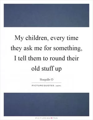 My children, every time they ask me for something, I tell them to round their old stuff up Picture Quote #1