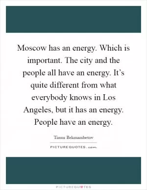 Moscow has an energy. Which is important. The city and the people all have an energy. It’s quite different from what everybody knows in Los Angeles, but it has an energy. People have an energy Picture Quote #1