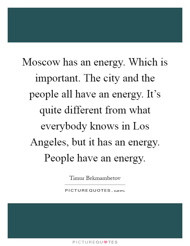 Moscow has an energy. Which is important. The city and the people all have an energy. It's quite different from what everybody knows in Los Angeles, but it has an energy. People have an energy Picture Quote #1